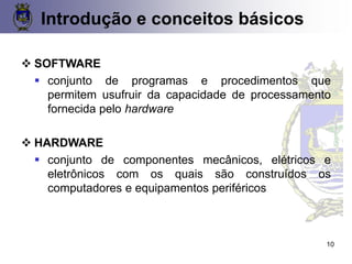 ❖ SOFTWARE
▪ conjunto de programas e procedimentos que
permitem usufruir da capacidade de processamento
fornecida pelo hardware
❖ HARDWARE
▪ conjunto de componentes mecânicos, elétricos e
eletrônicos com os quais são construídos os
computadores e equipamentos periféricos
Introdução e conceitos básicos
10
 