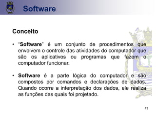 13
Conceito
• “Software” é um conjunto de procedimentos que
envolvem o controle das atividades do computador que
são os aplicativos ou programas que fazem o
computador funcionar.
• Software é a parte lógica do computador e são
compostos por comandos e declarações de dados.
Quando ocorre a interpretação dos dados, ele realiza
as funções das quais foi projetado.
Software
 
