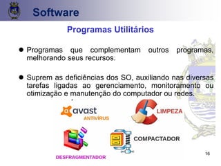 16
Software
Programas Utilitários
⚫ Programas que complementam outros programas,
melhorando seus recursos.
⚫ Suprem as deficiências dos SO, auxiliando nas diversas
tarefas ligadas ao gerenciamento, monitoramento ou
otimização e manutenção do computador ou redes.
 
