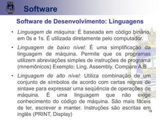 19
Software
Software de Desenvolvimento: Linguagens
• Linguagem de máquina: É baseada em código binário,
em 0s e 1s. É utilizada diretamente pelo computador.
• Linguagem de baixo nível: É uma simplificação da
linguagem de máquina. Permite que os programas
utilizem abreviações simples de instruções de programa
(mnemônicos) Exemplo: Ling. Assembly. Compare A,B
• Linguagem de alto nível: Utiliza combinação de um
conjunto de símbolos de acordo com certas regras de
sintaxe para expressar uma seqüência de operações de
máquina. É uma linguagem que não exige
conhecimento do código de máquina. São mais fáceis
de ler, escrever e manter. Instruções são escritas em
inglês (PRINT, Display)
 
