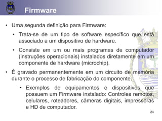 CONCEITOS BÁSICOS 24
Firmware
• Uma segunda definição para Firmware:
• Trata-se de um tipo de software específico que está
associado a um dispositivo de hardware.
• Consiste em um ou mais programas de computador
(instruções operacionais) instalados diretamente em um
componente de hardware (microchip).
• É gravado permanentemente em um circuito de memória
durante o processo de fabricação do componente.
• Exemplos de equipamentos e dispositivos que
possuem um Firmware instalado: Controles remotos,
celulares, roteadores, câmeras digitais, impressoras
e HD de computador.
24
 