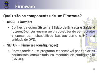 CONCEITOS BÁSICOS 25
Firmware
Quais são os componentes de um Firmware?
• BIOS – Firmware
• Conhecida como Sistema Básico de Entrada e Saída, é
responsável por ensinar ao processador do computador
a operar com dispositivos básicos como o HD e a
unidade de DVD.
• SETUP – Firmware (configuração)
• Corresponde a um programa responsável por alterar os
parâmetros armazenado na memória de configuração
(CMOS).
25
 