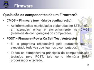 CONCEITOS BÁSICOS 26
Firmware
Quais são os componentes de um Firmware?
• CMOS – Firmware (memória de configuração)
• As informações manipuladas e alteradas no SETUP são
armazenadas única e exclusivamente na CMOS
(memória de configuração) do computador.
• POST – Firmware (Power On Self Test, Autoteste)
• É o programa responsável pelo autoteste que é
executado toda vez que ligamos o computador.
• Todos os componentes principais do computador são
testados pelo POST, tais como Memória RAM,
processador e teclado.
26
 