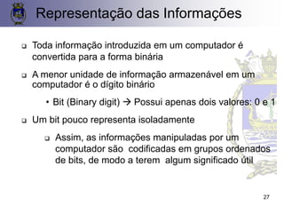 Representação das Informações
❑ Toda informação introduzida em um computador é
convertida para a forma binária
❑ A menor unidade de informação armazenável em um
computador é o dígito binário
• Bit (Binary digit) → Possui apenas dois valores: 0 e 1
❑ Um bit pouco representa isoladamente
❑ Assim, as informações manipuladas por um
computador são codificadas em grupos ordenados
de bits, de modo a terem algum significado útil
27
 