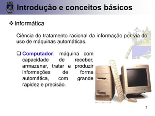 CONCEITOS BÁSICOS 3
❖Informática
Ciência do tratamento racional da informação por via do
uso de máquinas automáticas.
❑ Computador: máquina com
capacidade de receber,
armazenar, tratar e produzir
informações de forma
automática, com grande
rapidez e precisão.
Introdução e conceitos básicos
3
 