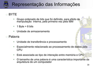  BYTE
▪ Grupo ordenado de bits que foi definido, para efeito de
manipulação interna, pela primeira vez pela IBM
▪ 1 Byte = 8 bits
▪ Unidade de armazenamento
 Palavra
▪ Unidade de transferência e processamento
▪ Especialmente relacionado ao processamento de dados pela
CPU
▪ Está associada ao tipo de interação entre memória e CPU
▪ O tamanho de uma palavra é uma característica importante da
arquitetura de um computador
Representação das Informações
30
 