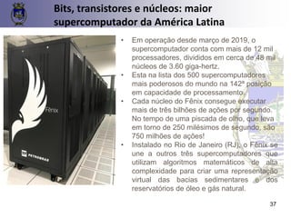 37
Bits, transistores e núcleos: maior
supercomputador da América Latina
• Em operação desde março de 2019, o
supercomputador conta com mais de 12 mil
processadores, divididos em cerca de 48 mil
núcleos de 3.60 giga-hertz.
• Esta na lista dos 500 supercomputadores
mais poderosos do mundo na 142ª posição
em capacidade de processamento.
• Cada núcleo do Fênix consegue executar
mais de três bilhões de ações por segundo.
No tempo de uma piscada de olho, que leva
em torno de 250 milésimos de segundo, são
750 milhões de ações!
• Instalado no Rio de Janeiro (RJ), o Fênix se
une a outros três supercomputadores que
utilizam algoritmos matemáticos de alta
complexidade para criar uma representação
virtual das bacias sedimentares e dos
reservatórios de óleo e gás natural.
 