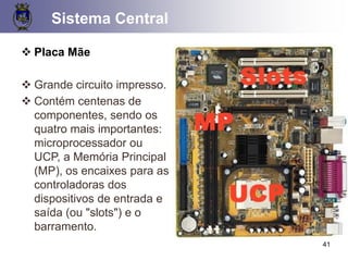 41
❖ Placa Mãe
❖ Grande circuito impresso.
❖ Contém centenas de
componentes, sendo os
quatro mais importantes:
microprocessador ou
UCP, a Memória Principal
(MP), os encaixes para as
controladoras dos
dispositivos de entrada e
saída (ou "slots") e o
barramento.
Sistema Central
 