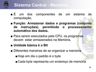 43
■ É um dos componentes de um sistema de
computação.
■ Função: Armazenar dados e programas (conjunto
de instruções), permitindo o processamento
automático dos dados.
■ Para serem executados pela CPU, os programas
devem estar armazenados na Memória.
■ Unidade básica é o Bit
■ Diferentes maneiras de se organizar a memória
■Hoje em dia o padrão é o byte
■Cada byte representa um endereço de memória
Sistema Central - Memória
 