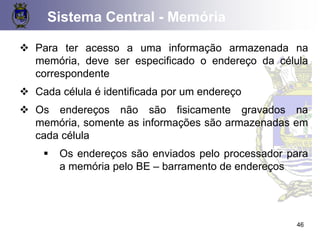 46
❖ Para ter acesso a uma informação armazenada na
memória, deve ser especificado o endereço da célula
correspondente
❖ Cada célula é identificada por um endereço
❖ Os endereços não são fisicamente gravados na
memória, somente as informações são armazenadas em
cada célula
▪ Os endereços são enviados pelo processador para
a memória pelo BE – barramento de endereços
Sistema Central - Memória
 