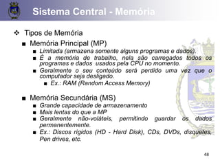 48
❖ Tipos de Memória
■ Memória Principal (MP)
■ Limitada (armazena somente alguns programas e dados).
■ É a memória de trabalho, nela são carregados todos os
programas e dados usados pela CPU no momento.
■ Geralmente o seu conteúdo será perdido uma vez que o
computador seja desligado.
■ Ex.: RAM (Random Access Memory)
■ Memória Secundária (MS)
■ Grande capacidade de armazenamento
■ Mais lentas do que a MP
■ Geralmente não-voláteis, permitindo guardar os dados
permanentemente.
■ Ex.: Discos rígidos (HD - Hard Disk), CDs, DVDs, disquetes,
Pen drives, etc.
Sistema Central - Memória
 