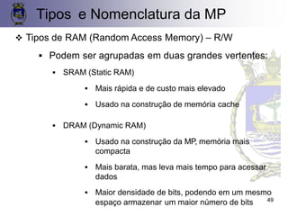 Tipos e Nomenclatura da MP
❖ Tipos de RAM (Random Access Memory) – R/W
▪ Podem ser agrupadas em duas grandes vertentes:
▪ SRAM (Static RAM)
▪ Mais rápida e de custo mais elevado
▪ Usado na construção de memória cache
▪ DRAM (Dynamic RAM)
▪ Usado na construção da MP, memória mais
compacta
▪ Mais barata, mas leva mais tempo para acessar
dados
▪ Maior densidade de bits, podendo em um mesmo
espaço armazenar um maior número de bits 49
 