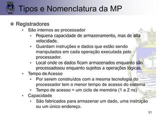 51
❖ Registradores
• São internos ao processador
• Pequena capacidade de armazenamento, mas de alta
velocidade.
• Guardam instruções e dados que estão sendo
manipulados em cada operação executada pelo
processador.
• Local onde os dados ficam armazenados enquanto são
processadosou enquanto sujeitos a operações lógicas.
• Tempo deAcesso
• Por serem construídos com a mesma tecnologia do
processador tem o menor tempo de acesso do sistema
• Tempo de acesso = um ciclo de memória (1 a 2 ns)
• Capacidade
• São fabricados para armazenar um dado, uma instrução
ou um único endereço.
Tipos e Nomenclatura da MP
 