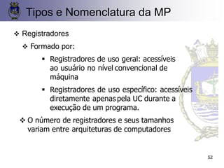 52
❖ Registradores
❖ Formado por:
▪ Registradores de uso geral: acessíveis
ao usuário no nível convencional de
máquina
▪ Registradores de uso específico: acessíveis
diretamente apenaspela UC durante a
execução de um programa.
❖ O número de registradores e seus tamanhos
variam entre arquiteturas de computadores
Tipos e Nomenclatura da MP
 