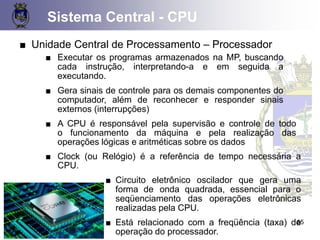Sistema Central - CPU
55
■ Unidade Central de Processamento – Processador
■ Executar os programas armazenados na MP, buscando
cada instrução, interpretando-a e em seguida a
executando.
■ Gera sinais de controle para os demais componentes do
computador, além de reconhecer e responder sinais
externos (interrupções)
■ A CPU é responsável pela supervisão e controle de todo
o funcionamento da máquina e pela realização das
operações lógicas e aritméticas sobre os dados
■ Clock (ou Relógio) é a referência de tempo necessária a
CPU.
■ Circuito eletrônico oscilador que gera uma
forma de onda quadrada, essencial para o
seqüenciamento das operações eletrônicas
realizadas pela CPU.
■ Está relacionado com a freqüência (taxa) de
operação do processador.
 