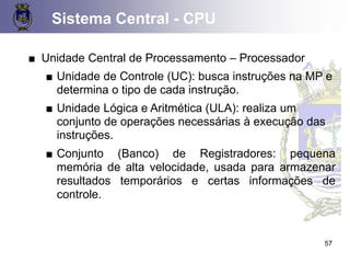 Sistema Central - CPU
57
■ Unidade Central de Processamento – Processador
■ Unidade de Controle (UC): busca instruções na MP e
determina o tipo de cada instrução.
■ Unidade Lógica e Aritmética (ULA): realiza um
conjunto de operações necessárias à execução das
instruções.
■ Conjunto (Banco) de Registradores: pequena
memória de alta velocidade, usada para armazenar
resultados temporários e certas informações de
controle.
 
