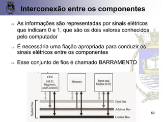Interconexão entre os componentes
 As informações são representadas por sinais elétricos
que indicam 0 e 1, que são os dois valores conhecidos
pelo computador
 É necessária uma fiação apropriada para conduzir os
sinais elétricos entre os componentes
 Esse conjunto de fios é chamado BARRAMENTO
59
 