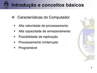 ❖ Características do Computador
▪ Alta velocidade de processamento
▪ Alta capacidade de armazenamento
▪ Possibilidade de replicação
▪ Processamento ininterrupto
▪ Programável
Introdução e conceitos básicos
6
 