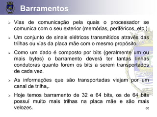 Barramentos
➢ Vias de comunicação pela quais o processador se
comunica com o seu exterior (memórias, periféricos, etc.).
➢ Um conjunto de sinais elétricos transmitidos através das
trilhas ou vias da placa mãe com o mesmo propósito.
➢ Como um dado é composto por bits (geralmente um ou
mais bytes) o barramento deverá ter tantas linhas
condutoras quanto forem os bits a serem transportados
de cada vez.
➢ As informações que são transportadas viajam por um
canal de trilha,.
➢ Hoje temos barramento de 32 e 64 bits, os de 64 bits
possuí muito mais trilhas na placa mãe e são mais
velozes. 60
 