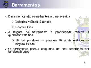 Barramentos
➢ Barramentos são semelhantes a uma avenida
➢ Veículos = Sinais Elétricos
➢ Pistas = Fios
➢ A largura do barramento é propriedade relativa a
quantidade de fios
➢ 10 fios paralelos → passam 10 sinais elétricos →
largura 10 bits
➢ O barramento possui conjuntos de fios separados por
funcionalidades
61
 