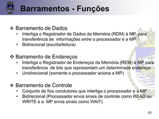 Barramentos - Funções
❖ Barramento de Dados
• Interliga o Registrador de Dados da Memória (RDM) à MP, para
transferência de informações entre o processador e a MP
• Bidirecional (escrita/leitura)
❖ Barramento de Endereços
• Interliga o Registrador de Endereços da Memória (REM) à MP para
transferência de bits que representam um determinado endereço
• Unidirecional (somente o processador aciona a MP)
❖ Barramento de Controle
• Conjunto de fios condutores que interliga o processador e a MP
• Bidirecional (Processador envia sinais de controle como READ ou
WRITE e a MP envia sinais como WAIT)
63
 