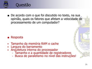 71
Questão
■ De acordo com o que foi discutido no texto, na sua
opinião, quais os fatores que afetam a velocidade de
processamento de um computador?
■ Resposta
• Tamanho da memória RAM e cache
• Largura do barramento
• Arquitetura interna do processador
- Tamanho e a quantidade de registradores
- Busca de paralelismo no nível das instruções!
 