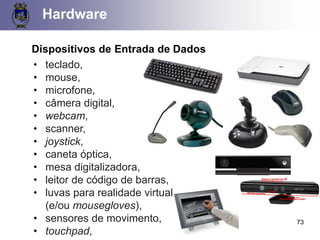Hardware
73
Dispositivos de Entrada de Dados
• teclado,
• mouse,
• microfone,
• câmera digital,
• webcam,
• scanner,
• joystick,
• caneta óptica,
• mesa digitalizadora,
• leitor de código de barras,
• luvas para realidade virtual
(e/ou mousegloves),
• sensores de movimento,
• touchpad,
 