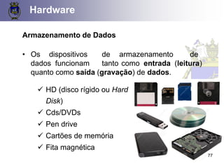 Etapas Funcionais em um Computador
Hardware
Armazenamento de Dados
• Os dispositivos de armazenamento de
dados funcionam tanto como entrada (leitura)
quanto como saída (gravação) de dados.
✓ HD (disco rígido ou Hard
Disk)
✓ Cds/DVDs
✓ Pen drive
✓ Cartões de memória
✓ Fita magnética
77
 