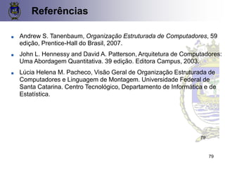 Referências
79
79
■ Andrew S. Tanenbaum, Organização Estruturada de Computadores, 59
edição, Prentice-Hall do Brasil, 2007.
■ John L. Hennessy and David A. Patterson, Arquitetura de Computadores:
Uma Abordagem Quantitativa. 39 edição. Editora Campus, 2003.
■ Lúcia Helena M. Pacheco, Visão Geral de Organização Estruturada de
Computadores e Linguagem de Montagem. Universidade Federal de
Santa Catarina. Centro Tecnológico, Departamento de Informática e de
Estatística.
 