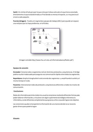 Swich : Es similaral hub peropor loque entrapor la boca solosale a la que tiene conectado
directamente aloque estádestinadaasi final donde esmenosel trayecto,es muyprecisoal
enviara cada paquete.
Puentes(brigges): Puede unirsegmentosogruposde trabajoLAN ( ) peropuede serseparar
una redpara que no haya problemas enlafluidez.
(Imagen extraída http://www.fca.unl.edu.ar/informaticabasica/Redes.pdf )
Equipos de conexión
Enrutador: Conectaredesosegmentos red con distintos protocolos y arquitecturas. El bridge
podría resultarinadecuadoparaaseguraruna comunicaciónrápida entre todoslossegmentos.
Repetidores:Amplialalongitudde lareduniendodos segmentos y amplificando la señal y al
mismo tiempo el ruido.
Pasarelas: Interconectanredesde protocolou arquitecturas diferentes a todos los niveles de
comunicación.
Conclusiones
Redesde informáticapermiteatodoslosusuariosconectarse mediantediferentesformaspara
poderobtenerinformacióny vincularse conalgúnsuplementotecnológicoreferenteala
informática,existe diferentescomplementosque graciasaellos se puede lograreste objetivo.
Las conexionesayudanatransportarlainformaciónde unamaneradonde nose necesita
gastar dineropara poderlolograr
Glosario
 