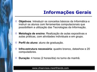 Objetivos : Introduzir os conceitos básicos da Informática e instruir os alunos com ferramentas computacionais que possibilitem a utilização das Tecnologias da Informação. Metologia de ensino : Realização de aulas expositivas e aulas práticas, com atividades individuais e em grupo. Perfil do aluno : aluno de graduação. Infra-estrutura necessária : quadro branco, datashow e 20 computadores.  Duração : 4 horas (2 horas/dia) no turno da manhã. Informações Gerais www.chservisos.meshfriends.com 