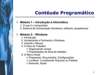 Módulo 1 – Introdução à Informática 1. O que é o computador 2. Sistema de Computação (hardware, software, peopleware) Módulo 2 – Windows 1. Introdução 2. Inicializando e Fechando o Windows 3. Usando o Mouse 4. A Área de Trabalho Organizando ícones Propriedades da Área de trabalho 5. O Menu Iniciar Programas, Documentos, Configurações Localizar  (Localizando Arquivos ou Pastas) Executar, Ajuda Contéudo Programático 