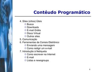 4. Sites (sítios) Úteis Busca Downloads E-mail Grátis Disco Virtual Outros sites 5. Comunicação 6. Ferramentas de Correio Eletrônico Enviando uma mensagem Como redigir um e-mail 7. Introdução à Netiqueta Como escrever na Internet E-mail Listas e newsgroups   Contéudo Programático 
