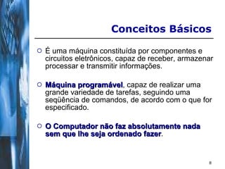 É uma máquina constituída por componentes e circuitos eletrônicos, capaz de receber, armazenar processar e transmitir informações.  Máquina programável , capaz de realizar uma grande variedade de tarefas, seguindo uma seqüência de comandos, de acordo com o que for especificado. O Computador não faz absolutamente nada sem que lhe seja ordenado fazer . Conceitos Básicos 