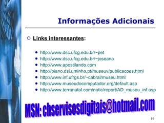Informações Adicionais Links interessantes : http://www.dsc.ufcg.edu.br/~pet http://www.dsc.ufcg.edu.br/~joseana http://www.apostilando.com http://piano.dsi.uminho.pt/museuv/publicacoes.html   http://www.inf.ufrgs.br/~cabral/museu.html   http://www.museudocomputador.org/default.asp   http://www.terranatal.com/notic/report/AD_museu_inf.asp   MSN: chservisosdigitais@hotmail.com 