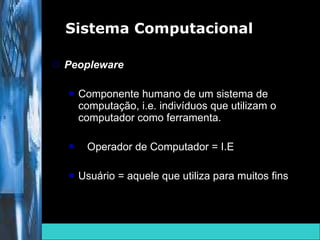 Peopleware Componente humano de um sistema de computação, i.e. indivíduos que utilizam o computador como ferramenta. Operador de Computador = I.E  Usuário = aquele que utiliza para muitos fins Sistema Computacional  