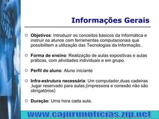 Objetivos : Introduzir os conceitos básicos da Informática e instruir os alunos com ferramentas computacionais que possibilitem a utilização das Tecnologias da Informação. Forma de ensino : Realização de aulas expositivas e aulas práticas, com atividades individuais e em grupo. Perfil do aluno : Aluno iniciante Infra-estrutura necessária : Um computador,duas cadeiras ,lugar reservado para aulas,(impressora e conexão não são obrigatórios)  Duração : Uma hora cada aula. Informações Gerais www.cajurunoticias.zip.net 