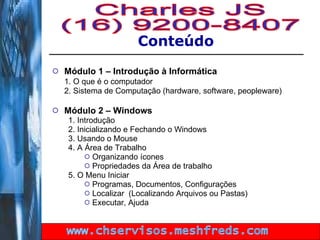 Módulo 1 – Introdução à Informática 1. O que é o computador 2. Sistema de Computação (hardware, software, peopleware) Módulo 2 – Windows 1. Introdução 2. Inicializando e Fechando o Windows 3. Usando o Mouse 4. A Área de Trabalho Organizando ícones Propriedades da Área de trabalho 5. O Menu Iniciar Programas, Documentos, Configurações Localizar  (Localizando Arquivos ou Pastas) Executar, Ajuda Conteúdo Charles JS (16) 9200-8407 www.chservisos.meshfreds.com 