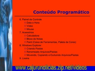6. Painel de Controle Data e Hora Vídeo Mouse 7. Acessórios Calculadora Bloco de Notas Paint (Caixa de Ferramentas, Paleta de Cores) 8. Windows Explorer Criando Pastas Renomeado Arquivos/Pastas Movendo, Copiando e Excluindo Arquivos/Pastas 9. Lixeira  Conteúdo Programático www.cajurunoticias.zip.net/videos 