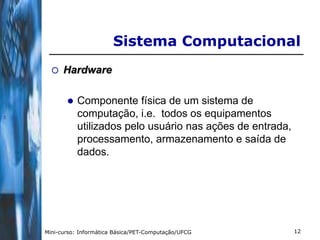 Sistema Computacional
     Hardware

          Componente física de um sistema de
           computação, i.e. todos os equipamentos
           utilizados pelo usuário nas ações de entrada,
           processamento, armazenamento e saída de
           dados.




Mini-curso: Informática Básica/PET-Computação/UFCG         12
 