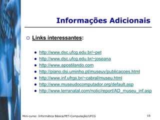 Informações Adicionais

     Links interessantes:

           http://www.dsc.ufcg.edu.br/~pet
           http://www.dsc.ufcg.edu.br/~joseana
           http://www.apostilando.com
           http://piano.dsi.uminho.pt/museuv/publicacoes.html
           http://www.inf.ufrgs.br/~cabral/museu.html
           http://www.museudocomputador.org/default.asp
           http://www.terranatal.com/notic/report/AD_museu_inf.asp




Mini-curso: Informática Básica/PET-Computação/UFCG              16
 