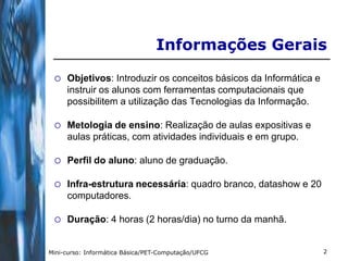 Informações Gerais

    Objetivos: Introduzir os conceitos básicos da Informática e
     instruir os alunos com ferramentas computacionais que
     possibilitem a utilização das Tecnologias da Informação.

    Metologia de ensino: Realização de aulas expositivas e
     aulas práticas, com atividades individuais e em grupo.

    Perfil do aluno: aluno de graduação.

    Infra-estrutura necessária: quadro branco, datashow e 20
     computadores.

    Duração: 4 horas (2 horas/dia) no turno da manhã.


Mini-curso: Informática Básica/PET-Computação/UFCG                 2
 