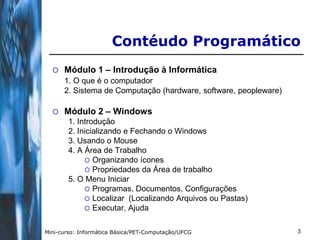 Contéudo Programático
     Módulo 1 – Introdução à Informática
      1. O que é o computador
      2. Sistema de Computação (hardware, software, peopleware)

     Módulo 2 – Windows
        1. Introdução
        2. Inicializando e Fechando o Windows
        3. Usando o Mouse
        4. A Área de Trabalho
              Organizando ícones
              Propriedades da Área de trabalho
        5. O Menu Iniciar
              Programas, Documentos, Configurações
              Localizar (Localizando Arquivos ou Pastas)
              Executar, Ajuda


Mini-curso: Informática Básica/PET-Computação/UFCG                3
 