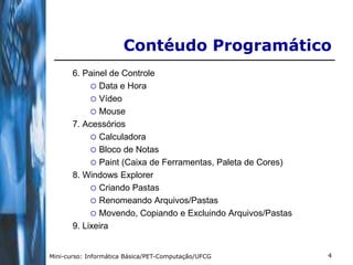 Contéudo Programático
       6. Painel de Controle
             Data e Hora
             Vídeo
             Mouse
       7. Acessórios
             Calculadora
             Bloco de Notas
             Paint (Caixa de Ferramentas, Paleta de Cores)
       8. Windows Explorer
             Criando Pastas
             Renomeando Arquivos/Pastas
             Movendo, Copiando e Excluindo Arquivos/Pastas
       9. Lixeira


Mini-curso: Informática Básica/PET-Computação/UFCG            4
 