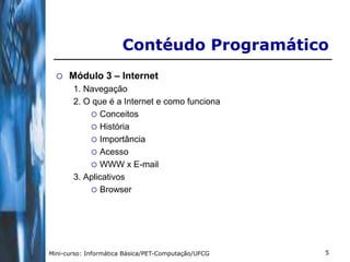 Contéudo Programático
     Módulo 3 – Internet
       1. Navegação
       2. O que é a Internet e como funciona
            Conceitos
            História
            Importância
            Acesso
            WWW x E-mail
       3. Aplicativos
            Browser




Mini-curso: Informática Básica/PET-Computação/UFCG   5
 