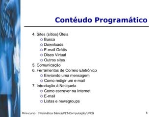Contéudo Programático
       4. Sites (sítios) Úteis
             Busca
             Downloads
             E-mail Grátis
             Disco Virtual
             Outros sites
       5. Comunicação
       6. Ferramentas de Correio Eletrônico
             Enviando uma mensagem
             Como redigir um e-mail
       7. Introdução à Netiqueta
             Como escrever na Internet
             E-mail
             Listas e newsgroups


Mini-curso: Informática Básica/PET-Computação/UFCG   6
 