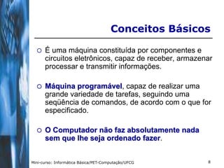 Conceitos Básicos

     É uma máquina constituída por componentes e
      circuitos eletrônicos, capaz de receber, armazenar
      processar e transmitir informações.

     Máquina programável, capaz de realizar uma
      grande variedade de tarefas, seguindo uma
      seqüência de comandos, de acordo com o que for
      especificado.

     O Computador não faz absolutamente nada
      sem que lhe seja ordenado fazer.


Mini-curso: Informática Básica/PET-Computação/UFCG    8
 
