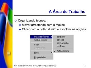 Mini-curso: Informática Básica/PET-Computação/UFCG 14
A Área de Trabalho
 Organizando ícones:
 Mover arrastando com o mouse
 Clicar com o botão direito e escolher as opções:
 
