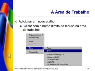 Mini-curso: Informática Básica/PET-Computação/UFCG 15
A Área de Trabalho
 Adicionar um novo atalho
 Clicar com o botão direito do mouse na área
de trabalho:
 