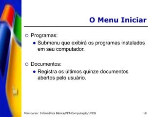 Mini-curso: Informática Básica/PET-Computação/UFCG 18
O Menu Iniciar
 Programas:
 Submenu que exibirá os programas instalados
em seu computador.
 Documentos:
 Registra os últimos quinze documentos
abertos pelo usuário.
 